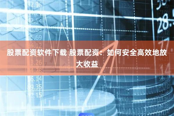股票配资软件下载 股票配资：如何安全高效地放大收益