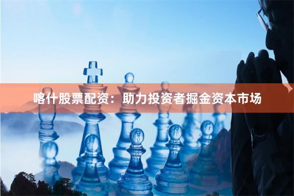 喀什股票配资：助力投资者掘金资本市场