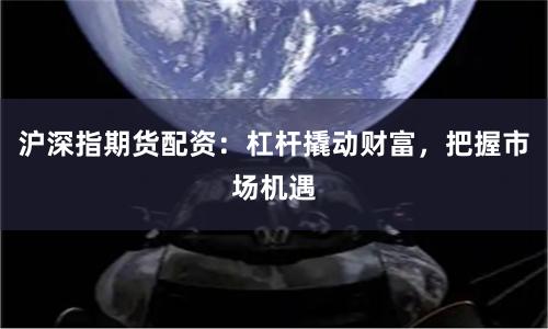 沪深指期货配资：杠杆撬动财富，把握市场机遇