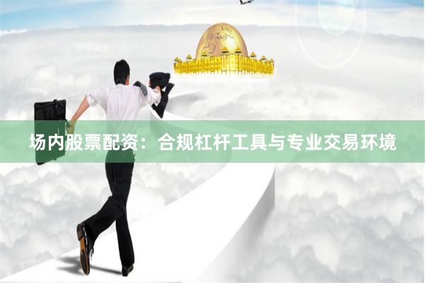 场内股票配资：合规杠杆工具与专业交易环境