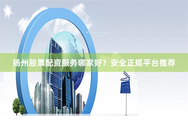 扬州股票配资服务哪家好？安全正规平台推荐